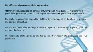 The effect of migration on allelic frequencies.
After migration, population II consists of two types of individuals: (1) migrants with
genes from population I, and (2) the original residents with genes from population II.
The allelic frequencies in population II after migration depend on the alleles of migrants
and original population.
The amount of frequency change of allele in population II is directly proportional to the
amount of migration.
The magnitude of change is also affected by the differences in allelic frequencies of two
population.
 