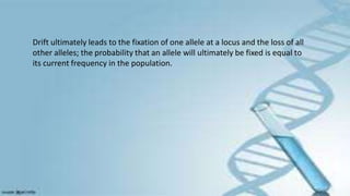Drift ultimately leads to the fixation of one allele at a locus and the loss of all
other alleles; the probability that an allele will ultimately be fixed is equal to
its current frequency in the population.
 