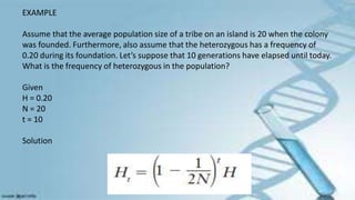 EXAMPLE
Assume that the average population size of a tribe on an island is 20 when the colony
was founded. Furthermore, also assume that the heterozygous has a frequency of
0.20 during its foundation. Let’s suppose that 10 generations have elapsed until today.
What is the frequency of heterozygous in the population?
Given
H = 0.20
N = 20
t = 10
Solution
 