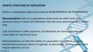 GENETIC STRUCTURE OF POPULATION
Genes in a population (gene pool) may be MONOMORPHIC OR POLYMORPHIC
Monomorphism refers to a population where only one allele exists at a
particular locus or where all individuals have the same phenotype for a certain
trait.
Lack of variation in DNA sequence; all individuals are homozygous for the
same allele at a particular locus.
Monomorphism can limit the ability of a population to adapt to changing
environments because there is no genetic or phenotypic variation upon which
natural selection can act
 