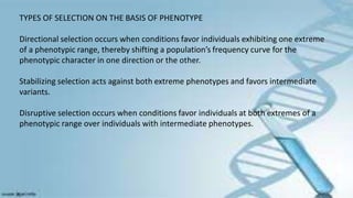 TYPES OF SELECTION ON THE BASIS OF PHENOTYPE
Directional selection occurs when conditions favor individuals exhibiting one extreme
of a phenotypic range, thereby shifting a population’s frequency curve for the
phenotypic character in one direction or the other.
Stabilizing selection acts against both extreme phenotypes and favors intermediate
variants.
Disruptive selection occurs when conditions favor individuals at both extremes of a
phenotypic range over individuals with intermediate phenotypes.
 