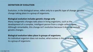 DEFINITION OF EVOLUTION
Evolution, in the biological sense, refers only to a specific type of change: genetic
change taking place in a group of organisms.
Biological evolution includes genetic change only
Many nongenetic changes take place in living organisms, such as the
development of a complex, intelligent person from a single-celled zygote.
Although remarkable, this change isn’t evolution because it does not include
genetic changes.
Biological evolution takes place in groups of organisms.
An individual organism does not evolve; what evolves is the gene pool common
to a group of organisms
 