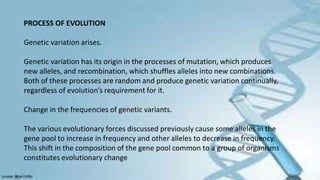 PROCESS OF EVOLUTION
Genetic variation arises.
Genetic variation has its origin in the processes of mutation, which produces
new alleles, and recombination, which shuffles alleles into new combinations.
Both of these processes are random and produce genetic variation continually,
regardless of evolution’s requirement for it.
Change in the frequencies of genetic variants.
The various evolutionary forces discussed previously cause some alleles in the
gene pool to increase in frequency and other alleles to decrease in frequency.
This shift in the composition of the gene pool common to a group of organisms
constitutes evolutionary change
 
