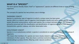 WHAT IS A “SPECIES?”
The term species literally means “kind” or “appearance”; species are different kinds or types of living
organisms.
The concept of a species has two primary uses in biology.
TAXONOMIC CONCEPT
Species is a particular type of organism to which a unique name has been given.
species refers to a distinct type of organism that biologists classify and name using a specific naming
system (binomial nomenclature, where each species has a unique Latinized name). This concept is
primarily concerned with the classification and identification of organisms based on their physical
characteristics, genetic makeup, and other observable traits.
EVOLUTIONARY CONCEPT
Species is in an evolutionary context: a species is considered an evolutionarily independent group of
organisms.
This means that members of a species are more closely related to each other than they are to
individuals of other species. They also share a common evolutionary history and are capable of
interbreeding to produce fertile offspring under natural conditions.
 