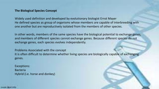 The Biological Species Concept
Widely used definition and developed by evolutionary biologist Ernst Mayer
He defined species as group of organisms whose members are capable of interbreeding with
one another but are reproductively isolated from the members of other species.
In other words, members of the same species have the biological potential to exchange genes,
and members of different species cannot exchange genes. Because different species do not
exchange genes, each species evolves independently.
Problems Associated with the concept
It is often difficult to determine whether living species are biologically capable of exchanging
genes.
Exceptions:
Bacteria
Hybrid (i.e. horse and donkey)
 
