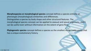 Morphospecies or morphological species concept defines a species entirely on
phenotypic (morphological) similarities and differences.
Distinguishes a species by body shape and other structural features. The
morphological species concept can be applied to asexual and sexual organisms, and it
can be useful even without information on the extent of gene flow.
Phylogenetic species concept defines a species as the smallest recognizable group that
has a unique evolutionary history.
 