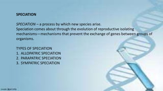 SPECIATION
SPECIATION – a process by which new species arise.
Speciation comes about through the evolution of reproductive isolating
mechanisms—mechanisms that prevent the exchange of genes between groups of
organisms.
TYPES OF SPECIATION
1. ALLOPATRIC SPECIATION
2. PARAPATRIC SPECIATION
3. SYMPATRIC SPECIATION
 