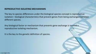 REPRODUCTIVE ISOLATING MECHANISMS
The key to species differences under the biological species concept is reproductive
isolation—biological characteristics that prevent genes from being exchanged between
different species.
Any biological factor or mechanism that prevents gene exchange is termed a
reproductive isolating mechanism.
It is the key to the genetic definition of species.
 