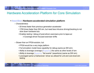 IBM System p
            Mainline Functional Verification of IBM’s POWER7 Processor Core


  Hardware Acceleration Platform for Core Simulation

         AwanStar: Hardware-accelerated simulation platform
            – Characteristics
                 • 20 times faster than previous generation accelerator
                 • 1700 times faster than SW sim, but need less intrusive driving/checking to not
                   slow down hardware box.
                 • Enables testing / debug of post-silicon exercisers prior to tape-out
                        Coverage-driven focused exerciser shifts


            – Slower than an FPGA-solution, but
                 • FPGA would be a very large platform
                 • Full simulation model trace capability for debug (same as SW sim)
                 • Ability to leverage coverage (Bugspray) the same as other levels of sim
                 • Ability to leverage Bugspray “fail events” (assertions) (same as SW sim)
                 • Leveraged same L2 behavioral / driver as utilized for unit and core level sim
                   testing


15 15            © 2006 IBM Corporation
                                          IBM Systems & Technology   DRAFT: IBM Confidential          IBM Systems
                                                                                               © 2010 IBM Corporation
 