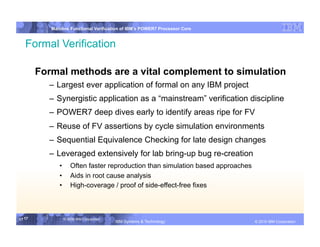 IBM System p
           Mainline Functional Verification of IBM’s POWER7 Processor Core


   Formal Verification

        Formal methods are a vital complement to simulation
          –  Largest ever application of formal on any IBM project
          –  Synergistic application as a “mainstream” verification discipline
          –  POWER7 deep dives early to identify areas ripe for FV
          –  Reuse of FV assertions by cycle simulation environments
          –  Sequential Equivalence Checking for late design changes
          –  Leveraged extensively for lab bring-up bug re-creation
              •  Often faster reproduction than simulation based approaches
              •  Aids in root cause analysis
              •  High-coverage / proof of side-effect-free fixes



17 17           © 2006 IBM Corporation
                                         IBM Systems & Technology   DRAFT: IBM Confidential          IBM Systems
                                                                                              © 2010 IBM Corporation
 