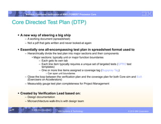 IBM System p
             Mainline Functional Verification of IBM’s POWER7 Processor Core


  Core Directed Test Plan (DTP)

         A new way of steering a big ship
            –  A working document (spreadsheet)
            –  Not a pdf that gets written and never looked-at again

         Essentially one all-encompassing test plan in spreadsheet format used to
            –  Hierarchically divide the test plan into major sections and their components
                  • Major sections: typically unit or major function boundaries
                        –  Each gets its own tab
                        –  Each line item typically requires a unique set of targeted tests (GPRO test
                           templates)
                        –  One or more line items assigned a coverage tag (Bugspray Tag)
                                  ›  Can span unit boundaries
            –  Close the loop between the verification plan and the coverage plan for both Core sim and EoA
               (Exercisers on Accelerators)
            –  Measurably gauge test plan completeness for Project Management


         Created by Verification Lead based on:
            –  Design documentation
            –  Microarchitecture walk-thru’s with design team


22 22             © 2006 IBM Corporation
                                             IBM Systems & Technology   DRAFT: IBM Confidential           IBM Systems
                                                                                                   © 2010 IBM Corporation
 