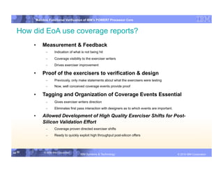 IBM System p
         Mainline Functional Verification of IBM’s POWER7 Processor Core


  How did EoA use coverage reports?
        •    Measurement & Feedback
               –      Indication of what is not being hit
               –      Coverage visibility to the exerciser writers
               –      Drives exerciser improvement

        •    Proof of the exercisers to verification & design
               –      Previously, only make statements about what the exercisers were testing
               –      Now, well conceived coverage events provide proof

        •    Tagging and Organization of Coverage Events Essential
               –      Gives exerciser writers direction
               –      Eliminates first pass interaction with designers as to which events are important.

        •    Allowed Development of High Quality Exerciser Shifts for Post-
             Silicon Validation Effort
               –      Coverage proven directed exerciser shifts
               –      Ready to quickly exploit high throughput post-silicon offers




32 32         © 2006 IBM Corporation
                                        IBM Systems & Technology     DRAFT: IBM Confidential                      IBM Systems
                                                                                                           © 2010 IBM Corporation
 