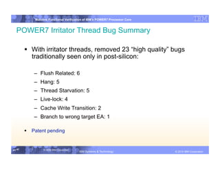 IBM System p
            Mainline Functional Verification of IBM’s POWER7 Processor Core


  POWER7 Irritator Thread Bug Summary

          With irritator threads, removed 23 “high quality” bugs
           traditionally seen only in post-silicon:

            –  Flush Related: 6
            –  Hang: 5
            –  Thread Starvation: 5
            –  Live-lock: 4
            –  Cache Write Transition: 2
            –  Branch to wrong target EA: 1

          Patent pending


41 41            © 2006 IBM Corporation
                                          IBM Systems & Technology   DRAFT: IBM Confidential          IBM Systems
                                                                                               © 2010 IBM Corporation
 