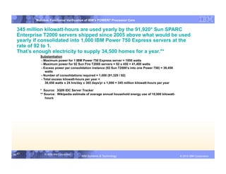 IBM System p
         Mainline Functional Verification of IBM’s POWER7 Processor Core


  345 million kilowatt-hours are used yearly by the 91,920* Sun SPARC
  Enterprise T2000 servers shipped since 2005 above what would be used
  yearly if consolidated into 1,000 IBM Power 750 Express servers at the
  rate of 92 to 1.
  That’s enough electricity to supply 34,500 homes for a year.**
           Substantiation
           - Maximum power for 1 IBM Power 750 Express server = 1950 watts
           - Maximum power for 92 Sun Fire T2000 servers = 92 x 450 = 41,400 watts
           - Excess power per consolidation instance (92 Sun T2000’s into one Power 750) = 39,450
              watts
           - Number of consolidations required = 1,000 (91,320 / 92)
           - Total excess kilowatt-hours per year =
              39,450 watts x 24 hrs/day x 365 days/yr x 1,000 = 345 million kilowatt-hours per year

           * Source: 3Q09 IDC Server Tracker
           ** Source: Wikipedia estimate of average annual household energy use of 10,000 kilowatt-
              hours




53 53
   53         © 2006 IBM Corporation
                                       IBM Systems & Technology   DRAFT: IBM Confidential                    IBM Systems
                                                                                                      © 2010 IBM Corporation
 