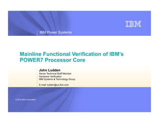 IBM Power Systems




    Mainline Functional Verification of IBM’s
    POWER7 Processor Core
                         John Ludden
                         Senior Technical Staff Member
                         Hardware Verification
                         IBM Systems & Technology Group

                         E-mail: ludden@us.ibm.com




© 2010 IBM Corporation
 