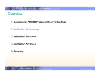IBM System p
            Mainline Functional Verification of IBM’s POWER7 Processor Core


   Overview

        1. Background: POWER Processor History / Roadmap


        2. Verification Methodology


        3. Verification Execution


        4. Verification Advances


        5. Summary




11 11            © 2006 IBM Corporation
                                          IBM Systems & Technology   DRAFT: IBM Confidential          IBM Systems
                                                                                               © 2010 IBM Corporation
 