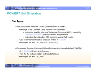IBM System p
            Mainline Functional Verification of IBM’s POWER7 Processor Core



  POWER7 Unit Simulation

         Two Types:

           – Instruction Level Test case Driven: (Inherited from POWER5)
                 • Employs “Core-Common Code” to drive “unit under test”
                      – Instruction level Architecture Verification Programs (AVPs) created by
                        Genesys-Pro (GPRO) pseudo-random test generator
                      – Instruction-By-Instruction (IBI) checking against AVP results
                 • Low level microarchitecture checkers written in FUSION
                 • Employed by: IFU, LSU, ISU, FXU, VSU(FPU)


           – Constrained Random Command Driven Environments (Modeled after POWER6)
                 • C++ FUSION Drivers and Checkers
                 • “On-the-fly” test generation and result checking
                 • Employed by: IFU, LSU, ISU



13 13            © 2006 IBM Corporation
                                          IBM Systems & Technology   DRAFT: IBM Confidential          IBM Systems
                                                                                               © 2010 IBM Corporation
 