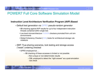IBM System p
            Mainline Functional Verification of IBM’s POWER7 Processor Core


  POWER7 Full Core Software Simulation Model

        Instruction Level Architecture Verification Program (AVP) Based
            – Default test generation via GPRO pseudo-random generator
                 • IBI checking against AVP results for up to four independent instruction
                   threads contained within single test
                 • Low level microarchitecture FUSION checkers promoted from unit sim
                   environments
                 • Global Coherency Checker (CML) looks for architectural storage rule
                   violations

            – SMT: True-sharing scenarios, lock testing and storage access
              (“weak”) ordering checked
                 • GPRO employed but….
                      – IBI checking of these accesses is limited or not possible:
                            › Non-unique or non-deterministic results
                            › CML employed to detect the “right answer” as a post-simulation
                              rule check


14 14            © 2006 IBM Corporation
                                          IBM Systems & Technology   DRAFT: IBM Confidential          IBM Systems
                                                                                               © 2010 IBM Corporation
 