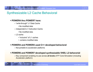 IBM System p
            Mainline Functional Verification of IBM’s POWER7 Processor Core


  Synthesizable L2 Cache Behavioral

         POWER4 thru POWER7 have:
           – “write-through” L1 Data Cache
                 • No modified data
           – independent L1 Instruction Cache
                 • No modified data
           – L2 cache:
                 • “inclusive” of L1 caches
                 •  contains modified data

         POWER4 and POWER5 used C++ developed behavioral
           – Not portable to accelerator platforms

         POWER6 and POWER7 developed synthesizable VHDL L2 behavorial
           – Key component enabling re-use across all levels of P7 Core Simulation (including
             Accelerator platform)


16 16            © 2006 IBM Corporation
                                          IBM Systems & Technology   DRAFT: IBM Confidential          IBM Systems
                                                                                               © 2010 IBM Corporation
 