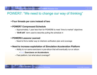 IBM System p
            Mainline Functional Verification of IBM’s POWER7 Processor Core


  POWER7: “We need to change our way of thinking”

         Four threads per core instead of two

         POWER7 Compressed Schedule
            – Approximately 1 year less than for POWER6 to meet “time to market” objectives
            – “Shift left”: term used to describe pulling the schedule in

         POWER6 Lessons Learned
            – Need to find a better way to interlock verification plan and coverage

         Need to increase exploitation of Simulation Acceleration Platform
            – Ability to run same exercisers in pre-silicon that will eventually run on silicon
                 • EoA: Exercisers on Accelerators
            – Fast platform, but what about coverage?




19 19            © 2006 IBM Corporation
                                          IBM Systems & Technology   DRAFT: IBM Confidential          IBM Systems
                                                                                               © 2010 IBM Corporation
 