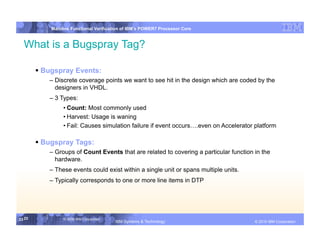 IBM System p
            Mainline Functional Verification of IBM’s POWER7 Processor Core


  What is a Bugspray Tag?

         Bugspray Events:
           – Discrete coverage points we want to see hit in the design which are coded by the
             designers in VHDL.
           – 3 Types:
                 • Count: Most commonly used
                 • Harvest: Usage is waning
                 • Fail: Causes simulation failure if event occurs….even on Accelerator platform

         Bugspray Tags:
           – Groups of Count Events that are related to covering a particular function in the
             hardware.
           – These events could exist within a single unit or spans multiple units.
           – Typically corresponds to one or more line items in DTP




23 23            © 2006 IBM Corporation
                                          IBM Systems & Technology   DRAFT: IBM Confidential          IBM Systems
                                                                                               © 2010 IBM Corporation
 