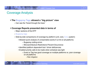 IBM System p
            Mainline Functional Verification of IBM’s POWER7 Processor Core


  Coverage Analysis

         The Bugspray Tags allowed a “big picture” view
            – Can see the “forest through the trees”

         Coverage Reports presented data in terms of
            – Major sections of the DTP
            – Bugspray tags
            – Side-by-side comparisons of coverage by platform (unit, core, EoA, system)
                 • Allowed quick analysis of unreachable events if un-hit on all platforms
                       – Bugspray coding errors
                       – Microarchitecture Restrictions Prevent Occurrance
                 • Identified platform dependent tool / driver deficiencies
                 • Enabled priority calls to be made when schedule was tight
                       – Event or Tag has good coverage on multiple platforms vs. poor coverage
                          on all platforms
                                 › Risk mitigation


26 26            © 2006 IBM Corporation
                                           IBM Systems & Technology   DRAFT: IBM Confidential          IBM Systems
                                                                                                © 2010 IBM Corporation
 