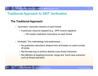 IBM System p
           Mainline Functional Verification of IBM’s POWER7 Processor Core


  Traditional Approach to SMT Verification

        The Traditional Approach:
           –  “symmetric” instruction streams on each thread
                •  A particular resource targeted (e.g., GPR rename registers)
                        – 100 random load/store instructions on each thread


           –  Hindsight: This methodology had weaknesses….
                •  No guarantee instructions streams from all threads run same number
                   of cycles
                •  Not the best way to achieve desired cross thread interaction
                •  Not effective at targeting live-locks, hangs and “worst case scenarios”
                   such as thread starvation



34 34           © 2006 IBM Corporation
                                         IBM Systems & Technology   DRAFT: IBM Confidential          IBM Systems
                                                                                              © 2010 IBM Corporation
 