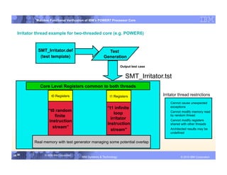 IBM System p
           Mainline Functional Verification of IBM’s POWER7 Processor Core



  Irritator thread example for two-threaded core (e.g. POWER6)


            SMT_Irritator.def                            Test
             (test template)                           Generation

                                                                    Output test case


                                                                       SMT_Irritator.tst
             Core Level Registers common to both threads

                     t0 Registers                          t1 Registers                 Irritator thread restrictions
                                                                                          •  Cannot cause unexpected
                                                          “t1 infinite                       exceptions
                  “t0 random                                                              •  Cannot modify memory read
                                                              loop
                     finite                                                                  by random thread
                                                            irritator
                  instruction                                                             •  Cannot modify registers
                                                          instruction                        shared with other threads
                    stream”
                                                            stream”                       •  Architected results may be
                                                                                             undefined


          Real memory with test generator managing some potential overlap


36 36           © 2006 IBM Corporation
                                         IBM Systems & Technology      DRAFT: IBM Confidential             IBM Systems
                                                                                                   © 2010 IBM Corporation
 