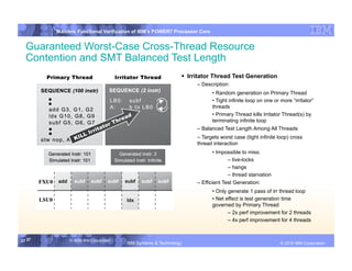 IBM System p
        Mainline Functional Verification of IBM’s POWER7 Processor Core


  Guaranteed Worst-Case Cross-Thread Resource
  Contention and SMT Balanced Test Length
                                                               Irritator Thread Test Generation
                                                                  – Description:
                                                                          • Random generation on Primary Thread
                                                                          • Tight infinite loop on one or more “irritator”
                                                                          threads
                                                                          • Primary Thread kills Irritator Thread(s) by
                                                                          terminating infinite loop
                                                                  – Balanced Test Length Among All Threads
                                                                  – Targets worst case (tight infinite loop) cross
                                                                  thread interaction
                                                                         • Impossible to miss:
                                                                                – live-locks
                                                                                – hangs
                                                                                – thread starvation
                                                                  – Efficient Test Generation:
                                                                          • Only generate 1 pass of irr thread loop
                                                                          • Net effect is test generation time
                                                                          governed by Primary Thread
                                                                                 – 2x perf improvement for 2 threads
                                                                                 – 4x perf improvement for 4 threads


37 37        © 2006 IBM Corporation
                                      IBM Systems & Technology   DRAFT: IBM Confidential                         IBM Systems
                                                                                                          © 2010 IBM Corporation
 