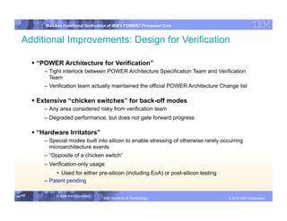 IBM System p
            Mainline Functional Verification of IBM’s POWER7 Processor Core


  Additional Improvements: Design for Verification

         “POWER Architecture for Verification”
            – Tight interlock between POWER Architecture Specification Team and Verification
              Team
            – Verification team actually maintained the official POWER Architecture Change list

         Extensive “chicken switches” for back-off modes
            – Any area considered risky from verification team
            – Degraded performance, but does not gate forward progress

         “Hardware Irritators”
            – Special modes built into silicon to enable stressing of otherwise rarely occurring
              microarchitecture events
            – “Opposite of a chicken switch”
            – Verification-only usage
                 •  Used for either pre-silicon (including EoA) or post-silicon testing
            – Patent pending

43 43            © 2006 IBM Corporation
                                          IBM Systems & Technology   DRAFT: IBM Confidential          IBM Systems
                                                                                               © 2010 IBM Corporation
 