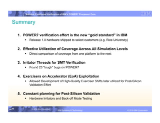 IBM System p
            Mainline Functional Verification of IBM’s POWER7 Processor Core


  Summary

        1.  POWER7 verification effort is the new “gold standard” in IBM
              Release 1.0 hardware shipped to select customers (e.g. Rice University)

        2.  Effective Utilization of Coverage Across All Simulation Levels
              Direct comparison of coverage from one platform to the next

        3.  Irritator Threads for SMT Verification
              Found 23 “tough” bugs on POWER7

        4.  Exercisers on Accelerator (EoA) Exploitation
              Allowed Development of High-Quality Exerciser Shifts later utilized for Post-Silicon
               Validation Effort

        5.  Constant planning for Post-Silicon Validation
              Hardware Irritators and Back-off Mode Testing


45 45            © 2006 IBM Corporation
                                          IBM Systems & Technology   DRAFT: IBM Confidential          IBM Systems
                                                                                               © 2010 IBM Corporation
 