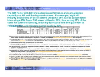 IBM System p
                         Mainline Functional Verification of IBM’s POWER7 Processor Core


  The IBM Power 780 delivers leadership performance and consolidation
  capability vs. HP and Sun high-end servers. For example, eight HP
  Integrity Superdome 64‑core systems utilized at 30% can be consolidated
  into a single IBM Power 780 server utilized at 80%, thus saving 87% of the
  cores for software licensing, reducing floorspace from 80 square feet to
    Substantiation:
  7.6 square feet, and reducing energy costs by 92%.



        Performance per watt is calculated by dividing the performance in the table above by the recommended maximum power for site planning. Actual power used by the systems will be less than this value for
            all of the systems. The maximum power requirement for the Power 780 is 6,400 Watts and is available at http://www-01.ibm.com/common/ssi/index.wss - search for Power 780.
        Power consumption figures of 6400 W for the IBM Power 780, 12,196 W / 24,392 W for the HP Superdome and 44,800 W for the Sun SPARC Enterprise M9000 were based on the maximum rates published by
            IBM, HP and Sun Microsystems, respectively. The information for the HP Integrity Superdome is in “QuickSpecs HP Integrity Superdome Servers 16- processor, 32-processor, and 64- processor
            Systems” available at www.hp.com. The information for the Sun SPARC Enterprise M9000 is in the "Sun SPARC Enterprise M9000 Servers Site Planning Guide" available at www.sun.com
        .
        The virtualized system count and energy savings were derived from several factors:
        A performance ratio factor was applied to the virtualization scenario based on SPECint_rate2006. The performance factor is simply the SPECint_rate2006 result per core of the Power 780 divided by the per
            core result of the HP or Sun system.

        Power 780 (64-core, 8 chips, 8 cores per chip, 3.8 GHz) SPECint_rate2006 2,530 peak as of 2/8/2010. HP Superdome (64-core, 32 chips, 2 cores per chip) 1.6 GHz, SPECint_rate2006 824 peak published
           October 2006. Data valid as of 2/3/2010.

        Sun SPARC Enterprise M9000 (256-core, 64 chips, 4 cores per chip) 2.88 GHz, SPECint_rate2006 2,586 peak published October 2009. Data valid as of 2/3/2010. SPEC® results available at: www.spec.org.
        A virtualization factor of 3.157X was applied to the virtualization scenario using utilization assumptions derived from an Alinean white paper on server consolidation. The tool assumes 19% utilization of
             existing servers and 60% utilization of new servers. Source - www.ibm.com/services/us/cio/optimize/opt_wp_ibm_systemp.pdf.
        Air conditioning power requirement estimated at 50% of system power requirement.

        Energy cost of $.1031 per kWh is based on 2009 YTD US Average Retail price to commercial customers per US DOE at http://www.eia.doe.gov/cneaf/electricity/epm/table5_6_b.html as of 1/27/2010.
        The reduction in floor space, power, cooling and software costs depends on the specific customer, environment, application requirements, and the consolidation potential. Actual numbers of virtualized
            systems supported will depend on workload levels for each replaced system.
        System data for HP from the HP Superdome Datasheet and HP Integrity Superdome Server — specifications both available at www.hp.com. System data for Sun from the Sun SPARC Enterprise M9000 Tech
            Specs available at www.sun.com. Data is current as of January 27, 2010.




55 55
   55                              © 2006 IBM Corporation
                                                                           IBM Systems & Technology                        DRAFT: IBM Confidential                                                 IBM Systems
                                                                                                                                                                                        © 2010 IBM Corporation
 