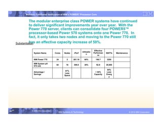 IBM System p
              Mainline Functional Verification of IBM’s POWER7 Processor Core


                  The modular enterprise class POWER systems have continued
                  to deliver significant improvements year over year. With the
                  Power 770 server, clients can consolidate four POWER5™
                  processor-based Power 570 systems onto one Power 770. In
                  fact, it only takes two nodes and moving to the Power 770 still
        Substantiation: an effective capacity increase of 50%.
                  has

                                                                                    Effective
                                                                      Utilizatio
                     System Name            Cores   Nodes    rPerf                 Performan    WATTs    Maintenance
                                                                           n
                                                                                       ce

                     IBM Power 770           24       2      261.19       60%        156.7      3200

                     IBM System p®
                                             64       16     309.8        30%         92.9      20,800
                     570 (x4)

                                                                                                 84%
                                                     87%
                     Advantage /                                                    > 50%       Less
                                                    Less
                     Savings                                                       Capacity     Energ
                                                    Space
                                                                                                  y




56 56
   56              © 2006 IBM Corporation
                                               IBM Systems & Technology         DRAFT: IBM Confidential                       IBM Systems
                                                                                                                       © 2010 IBM Corporation
 