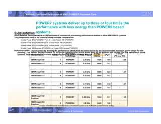 IBM System p
                    Mainline Functional Verification of IBM’s POWER7 Processor Core



                        POWER7 systems deliver up to three or four times the
                        performance with less energy than POWER6 based
        Substantiation: systems.
        rPerf (Relative Performance) is an IBM estimate of commercial processing performance relative to other IBM UNIX® systems.
        The comparison used in the claim is based on these comparisons:
               4-node Power 570 (POWER6+™) to a 1-node Power 780 (POWER7)
               4-node Power 570 (POWER6+) to a 3‑node Power 780 (POWER7)
               4-node Power 570 (POWER6+) to a 3-node Power 770 (POWER7)
               2-node Power 560 Express (POWER6+) to Power 750 Express (POWER7)
        Performance/WATT is calculated by dividing the performance (rPerf) from the tables below by the recommended maximum power usage for site
           planning. This defines the requirement for the power infrastructure. Actual power used by the systems will be less than this value for all of the
                                                                   Processor                     Energy
           systems. This information is available in the site planning guides available through www.ibm.com.             Factor*
                          System Name              Nodes                          Proc. Freq.               rPerf
                                                                  Technology                     (Watts)              (P7 over P6)

                           IBM Power 780                    1       POWER7              3.8 GHz          1600        195             1.38
                           IBM Power 570                    4      POWER6+              5.0 GHz          5600        141         -



                           IBM Power 780                    3       POWER7              3.8 GHz          4800        523              3.7
                           IBM Power 570                    4      POWER6+              5.0 GHz          5600        141         -



                           IBM Power 770                    3       POWER7              3.1 GHz          4800        443              3.1
                           IBM Power 570                    4      POWER6+              5.0 GHz          5600        141         -



                           IBM Power 750
                                                            1       POWER7             3.55 GHz          1950        331              3.3
                           Express

                           IBM Power 560
                                                            2      POWER6+               3.6 Ghz         2400        100         -
                           Express
                                    * Factor = Performance increase factor of POWER7 system over POWER6 system for less energy

58 58
   58                      © 2006 IBM Corporation
                                                          IBM Systems & Technology             DRAFT: IBM Confidential                             IBM Systems
                                                                                                                                            © 2010 IBM Corporation
 