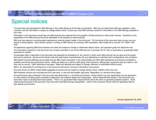 IBM System p
                      Mainline Functional Verification of IBM’s POWER7 Processor Core


  Special notices
        This document was developed for IBM offerings in the United States as of the date of publication. IBM may not make these offerings available in other
        countries, and the information is subject to change without notice. Consult your local IBM business contact for information on the IBM offerings available in
        your area.
        Information in this document concerning non-IBM products was obtained from the suppliers of these products or other public sources. Questions on the
        capabilities of non-IBM products should be addressed to the suppliers of those products.
        IBM may have patents or pending patent applications covering subject matter in this document. The furnishing of this document does not give you any
        license to these patents. Send license inquires, in writing, to IBM Director of Licensing, IBM Corporation, New Castle Drive, Armonk, NY 10504-1785
        USA.
        All statements regarding IBM future direction and intent are subject to change or withdrawal without notice, and represent goals and objectives only.
        The information contained in this document has not been submitted to any formal IBM test and is provided "AS IS" with no warranties or guarantees either
        expressed or implied.
        All examples cited or described in this document are presented as illustrations of the manner in which some IBM products can be used and the results
        that may be achieved. Actual environmental costs and performance characteristics will vary depending on individual client configurations and conditions.
        IBM Global Financing offerings are provided through IBM Credit Corporation in the United States and other IBM subsidiaries and divisions worldwide to
        qualified commercial and government clients. Rates are based on a client's credit rating, financing terms, offering type, equipment type and options, and
        may vary by country. Other restrictions may apply. Rates and offerings are subject to change, extension or withdrawal without notice.
        IBM is not responsible for printing errors in this document that result in pricing or information inaccuracies.
        All prices shown are IBM's United States suggested list prices and are subject to change without notice; reseller prices may vary.
        IBM hardware products are manufactured from new parts, or new and serviceable used parts. Regardless, our warranty terms apply.
        Any performance data contained in this document was determined in a controlled environment. Actual results may vary significantly and are dependent
        on many factors including system hardware configuration and software design and configuration. Some measurements quoted in this document may
        have been made on development-level systems. There is no guarantee these measurements will be the same on generally-available systems. Some
        measurements quoted in this document may have been estimated through extrapolation. Users of this document should verify the applicable data for
        their specific environment.




                                                                                                                                          Revised September 26, 2006


59 59
   59                        © 2006 IBM Corporation
                                                             IBM Systems & Technology              DRAFT: IBM Confidential                                 IBM Systems
                                                                                                                                                   © 2010 IBM Corporation
 