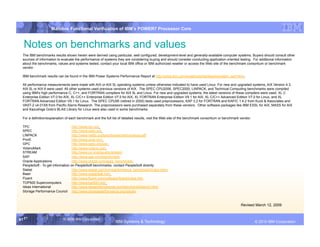 IBM System p
                     Mainline Functional Verification of IBM’s POWER7 Processor Core


  Notes on benchmarks and values
  The IBM benchmarks results shown herein were derived using particular, well configured, development-level and generally-available computer systems. Buyers should consult other
  sources of information to evaluate the performance of systems they are considering buying and should consider conducting application oriented testing. For additional information
  about the benchmarks, values and systems tested, contact your local IBM office or IBM authorized reseller or access the Web site of the benchmark consortium or benchmark
  vendor.

  IBM benchmark results can be found in the IBM Power Systems Performance Report at http://www.ibm.com/systems/p/hardware/system_perf.html .

  All performance measurements were made with AIX or AIX 5L operating systems unless otherwise indicated to have used Linux. For new and upgraded systems, AIX Version 4.3,
  AIX 5L or AIX 6 were used. All other systems used previous versions of AIX. The SPEC CPU2006, SPEC2000, LINPACK, and Technical Computing benchmarks were compiled
  using IBM's high performance C, C++, and FORTRAN compilers for AIX 5L and Linux. For new and upgraded systems, the latest versions of these compilers were used: XL C
  Enterprise Edition V7.0 for AIX, XL C/C++ Enterprise Edition V7.0 for AIX, XL FORTRAN Enterprise Edition V9.1 for AIX, XL C/C++ Advanced Edition V7.0 for Linux, and XL
  FORTRAN Advanced Edition V9.1 for Linux. The SPEC CPU95 (retired in 2000) tests used preprocessors, KAP 3.2 for FORTRAN and KAP/C 1.4.2 from Kuck & Associates and
  VAST-2 v4.01X8 from Pacific-Sierra Research. The preprocessors were purchased separately from these vendors. Other software packages like IBM ESSL for AIX, MASS for AIX
  and Kazushige Goto’s BLAS Library for Linux were also used in some benchmarks.

  For a definition/explanation of each benchmark and the full list of detailed results, visit the Web site of the benchmark consortium or benchmark vendor.

  TPC                              http://www.tpc.org
  SPEC                             http://www.spec.org
  LINPACK                          http://www.netlib.org/benchmark/performance.pdf
  Pro/E                            http://www.proe.com
  GPC                              http://www.spec.org/gpc
  VolanoMark                       http://www.volano.com
  STREAM                           http://www.cs.virginia.edu/stream/
  SAP                              http://www.sap.com/benchmark/
  Oracle Applications              http://www.oracle.com/apps_benchmark/
  PeopleSoft - To get information on PeopleSoft benchmarks, contact PeopleSoft directly
  Siebel                           http://www.siebel.com/crm/performance_benchmark/index.shtm
  Baan                             http://www.ssaglobal.com
  Fluent                           http://www.fluent.com/software/fluent/index.htm
  TOP500 Supercomputers            http://www.top500.org/
  Ideas International              http://www.ideasinternational.com/benchmark/bench.html
  Storage Performance Council http://www.storageperformance.org/results



                                                                                                                                                    Revised March 12, 2009


61 61
   61                        © 2006 IBM Corporation
                                                                IBM Systems & Technology                 DRAFT: IBM Confidential                                     IBM Systems
                                                                                                                                                              © 2010 IBM Corporation
 