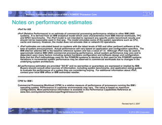 IBM System p
                Mainline Functional Verification of IBM’s POWER7 Processor Core


  Notes on performance estimates
        rPerf for AIX
        rPerf (Relative Performance) is an estimate of commercial processing performance relative to other IBM UNIX
          systems. It is derived from an IBM analytical model which uses characteristics from IBM internal workloads, TPC
          and SPEC benchmarks. The rPerf model is not intended to represent any specific public benchmark results and
          should not be reasonably used in that way. The model simulates some of the system operations such as CPU,
          cache and memory. However, the model does not simulate disk or network I/O operations.
          rPerf estimates are calculated based on systems with the latest levels of AIX and other pertinent software at the
           time of system announcement. Actual performance will vary based on application and configuration specifics. The
           IBM eServer pSeries 640 is the baseline reference system and has a value of 1.0. Although rPerf may be used to
           approximate relative IBM UNIX commercial processing performance, actual system performance may vary and is
           dependent upon many factors including system hardware configuration and software design and configuration.
           Note that the rPerf methodology used for the POWER6 systems is identical to that used for the POWER5 systems.
           Variations in incremental system performance may be observed in commercial workloads due to changes in the
           underlying system architecture.
        All performance estimates are provided "AS IS" and no warranties or guarantees are expressed or implied by IBM.
          Buyers should consult other sources of information, including system benchmarks, and application sizing guides
          to evaluate the performance of a system they are considering buying. For additional information about rPerf,
          contact your local IBM office or IBM authorized reseller.
        ========================================================================
        CPW for IBM i
        Commercial Processing Workload (CPW) is a relative measure of performance of processors running the IBM i
          operating system. Performance in customer environments may vary. The value is based on maximum
          configurations. More performance information is available in the Performance Capabilities Reference at:
          www.ibm.com/systems/i/solutions/perfmgmt/resource.html




                                                                                                       Revised April 2, 2007


63 63
   63                   © 2006 IBM Corporation
                                                 IBM Systems & Technology   DRAFT: IBM Confidential                    IBM Systems
                                                                                                               © 2010 IBM Corporation
 