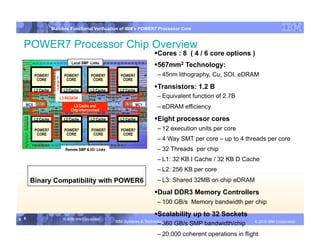 IBM System p
                   Mainline Functional Verification of IBM’s POWER7 Processor Core


  POWER7 Processor Chip Overview
                                                                          ores : 8 ( 4 / 6 core options )
                                                                         C
                               Local SMP Links
                                                                          67mm2 Technology:
                                                                         5
        POWER7
                     F
                           POWER7         POWER7       POWER7            – 45nm lithography, Cu, SOI, eDRAM
         CORE               CORE           CORE         CORE
                     A

        L2 Cache
                     S
                     T     L2 Cache       L2 Cache     L2 Cache
                                                                          ransistors: 1.2 B
                                                                         T
                         L3 REGION                                       – Equivalent function of 2.7B
  MC0                                                             MC1
                               L3 Cache and
                              Chip Interconnect
                                                                         – eDRAM efficiency
        L2 Cache           L2 Cache       L2 Cache     L2 Cache           ight processor cores
                                                                         E
        POWER7             POWER7         POWER7       POWER7            – 12 execution units per core
         CORE               CORE           CORE         CORE
                                                                         – 4 Way SMT per core – up to 4 threads per core
                           Remote SMP & I/O Links                        – 32 Threads per chip
                                                                         – L1: 32 KB I Cache / 32 KB D Cache
                                                                         – L2: 256 KB per core
      Binary Compatibility with POWER6                                   – L3: Shared 32MB on chip eDRAM

                                                                          ual DDR3 Memory Controllers
                                                                         D
                                                                         – 100 GB/s Memory bandwidth per chip

                                                                          calability up to 32 Sockets
                                                                         S
8 8                       © 2006 IBM Corporation
                                                     IBM Systems & Technology   DRAFT: IBM Confidential             IBM Systems
                                                                                                             © 2010 IBM Corporation
                                                                         – 360 GB/s SMP bandwidth/chip
                                                                         – 20,000 coherent operations in flight
 