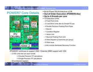IBM System p
             Mainline Functional Verification of IBM’s POWER7 Processor Core

                                                            64-bit Power ISA Architecture v2.06
  POWER7 Core Details                                       Out of Order Execution (POWER5-like)
                                                            Up to 4 threads per core
                             DFU                            12 Execution Units
                                                            – 2 Fixed Point Units
             ISU
                                           VSX              – 2 Load Store Units also do Simple FX ops

                            FXU            FPU
            Add
                                                            – 4 Double Precision Floating Point Pipes

                            Boxes                           – 1 Branch
                                                            – 1 Condition Register
        IFU                                                 – 1 Vector Unit
      CRU/BRU                       LSU                     – 1 Decimal Floating Point Unit
                                                            – 6 Wide Dispatch (2 branches per group)
                                                            – 8 Wide issue

                     256KB L2                               – Units include distributed Recovery Function


        OWER7 continues to support VMX / Extends SIMD support with VSX
       P
       – 2 VSX units that can each handle
                • 2 Double-Precision FP calculations
                • 4 Single-Precision FP calculations
       – 64 architected registers
9 9               © 2006 IBM Corporation
                                            IBM Systems & Technology   DRAFT: IBM Confidential                 IBM Systems
                                                                                                        © 2010 IBM Corporation
 
