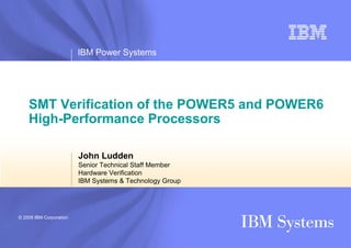 IBM Power Systems




    SMT Verification of the POWER5 and POWER6
    High-Performance Processors

                         John Ludden
                         Senior Technical Staff Member
                         Hardware Verification
                         IBM Systems & Technology Group




© 2008 IBM Corporation
 