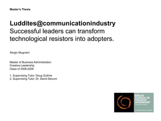 Master’s Thesis




Luddites@communicationindustry
Successful leaders can transform
technological resistors into adopters.
Sergio Mugnaini


Master of Business Administration
Creative Leadership
Class of 2008-2009

1. Supervising Tutor: Doug Guthrie
2. Supervising Tutor: Dr. David Slocum
 