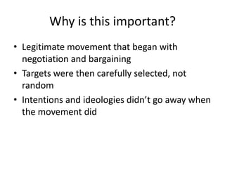 Why is this important?
• Legitimate movement that began with
  negotiation and bargaining
• Targets were then carefully selected, not
  random
• Intentions and ideologies didn’t go away when
  the movement did
 
