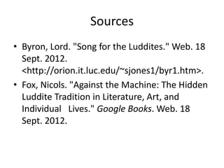 Sources
• Byron, Lord. "Song for the Luddites." Web. 18
  Sept. 2012.
  <http://orion.it.luc.edu/~sjones1/byr1.htm>.
• Fox, Nicols. "Against the Machine: The Hidden
  Luddite Tradition in Literature, Art, and
  Individual Lives." Google Books. Web. 18
  Sept. 2012.
 