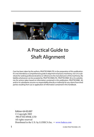 1
Edition 4;4-03.007
© Copyright 2002
PRUFTECHNIK LTD
All rights reserved
Distributed in the U.S. by LUDECA Inc. • www.ludeca.com
A Practical Guide to
Shaft Alignment
Care has been taken by the authors, PRUFTECHNIK LTD, in the preparation of this publication.
It is not intended as a comprehensive guide to alignment of process machinery, nor is it a sub-
stitute for seeking professional advice or reference to the manufacturers of the machinery. No
liability whatsoever can be accepted by PRUFTECHNIK LTD, PRUFTECHNIK AG or its subsidia-
ries for actions taken based on information contained in this publication. PRUFTECHNIK AG
and/or its subsidiaries assume no responsibility directly or indirectly for any claims from third
parties resulting from use or application of information contained in this handbook.
© 2002 PRUFTECHNIK LTD.
 