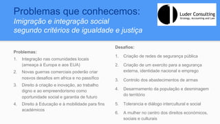 Problemas que conhecemos:
Imigração e integração social
segundo critérios de igualdade e justiça
Problemas:
1.  Integração nas comunidades locais
(ameaça à Europa e aos EUA)
2.  Novas guerras comerciais poderão criar
nosvos desafios em africa e no passífico
3.  Direito á criação e inovação, ao trabalho
digno e ao empreendorismo como
oportunidade social e garantia de futuro
4.  Direito à Educação e à mobilidade para fins
académicos
Desafios:
1.  Criação de redes de segurança pública
2.  Criação de um exercito para a segurança
externa, identidade nacional e emprego
3.  Controlo dos abastecimentos de armas
4.  Desarmamento da população e desminagem
do território
5.  Tolerancia e diálogo intercultural e social
6.  A mulher no centro dos direitos económicos,
sociais e culturais
 