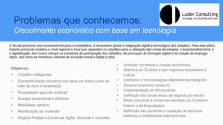 Problemas que conhecemos:
Crescimento económico com base em tecnologia
Objetivos:
•  Cidades inteligentes
•  Competitividade industrial com base em baixo custo da
mão de obra e localização
•  Propriedade agrícola rentável
•  Energia sustentável e eficiente
•  Mobilidade elétrica
•  Reutilização de materiais
•  Registo Predial e Comercial digital, eficiente e completo
•  Unidade monetária e coesão económica
•  Abertura ao Turismo e aos negócios associados à
cultura
•  Comércio e comunicações altamente tecnológicos
•  Sistema financeiro moderno
•  Implementação do Microcrédito
•  Definição das novas áreas de negócio por sector
•  Plano industrial e comercial orientado ao Consumo
Interno e às Exportações
•  Definição das parcerias e captação de recursos
externos e investidores internacionais
A fim de promover uma economia inclusiva e competitiva, é necessário apoiar a integração digital e tecnológica dos cidadãos. Para este efeito,
importa promover projetos a nível regional e local que capacitem os cidadãos para a utilização das novas tecnologias, o empreendedorismo e
a digitalização, bem como reforçar as iniciativas de participação dos cidadãos, de promoção da formação digital e de criação de emprego
digno, tais como as iniciativas urbanas de inovação social e digital (Labs).
 