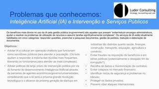 Problemas que conhecemos:
Inteligência Artificial (IA) e Intervenção e Serviços Públicos
Objetivos:
•  Adotar IA e colocar em operação chatbots que funcionam
como servidores públicos para atender a população. (Os bots
ajudam a responder à maioria das dúvidas mais frequentes,
liberando os funcionários para atender as mais complexas);
•  Adotar politicas de largo prazo de intervenção pública por via
do fomento do desenvovimento Inteligência Artificial através
de parcerias de agentes económicos/governo/universidades,
considerando que a IA será a próxima grande revolução
tecnológica e o alicerce da próxima geração de startups em
indústrias tão distintas quanto saúde, finanças,
construção, transporte, educação, agricultura e
comércio.
•  Evitar fraudes na requisição de benefícios e em
obras públicas (potencialmente o desejado fim da
corrupção?);
•  Recolha de dados e monitorização de contratos;
•  Evitar colapsos no mercado financeiro;
•  Identificar riscos de segurança e problemas no
trânsito;
•  Proteger os dados privados;
•  Prevenir ciber ataques internacionais.
Os benefícios mais óbvios no uso da IA pela gestão pública (e-government) são aqueles que possam “evitar/reduzir encargos administrativos,
ajudar a resolver os problemas de utilização de recursos e assumir tarefas significativamente complexas”. Os serviços de IA estão atualmente
habilitados em cinco categorias: responder questões, preencher e pesquisar documentos, gestão de pedidos, tradução e elaboração de
documentos.
 