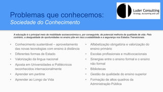 Problemas que conhecemos:
Sociedade do Conhecimento
•  Conhecimento sustentável – aproveitamento
das novas tecnologias com ensino à distância
•  Diferentes formas de Estado
•  Valorização da lingua nacional
•  Aposta em Universidades e Politécnicos
reconhecidos internacionalmente
•  Aprender em partime
•  Aprender ao Longo da Vida
•  Alfabetização obrigatória e valorização do
ensino primário
•  Escolas profissionais e multivocacionais
•  Sinergias entre o ensino formal e o ensino
não formal
•  Bibliotecas
•  Gestão da qualidade do ensino superior
•  Formação de altos quadros da
Administração Pública
A educação é o principal meio de mobilidade socioeconómica e, por conseguinte, de potencial melhoria da qualidade de vida. Pelo
contrário, a desigualdade de oportunidades no ensino põe em risco a estabilidade e a segurança nos Estados Transicionais.
 