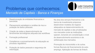 Problemas que conhecemos:
Mercado de Capitais - Banca e Finanças
1.  Reestruturação de entidades financeiras e
bancárias
2.  Planeamento estratégico e análise de risco e
proteção de dados pessoais
3.  Criação de redes e desenvolvimento de
ferramentas tecnológicas adquada aos workflows
4.  Formação profissional
5.  Complience e acomanhamento da adquação ao
processo regulatório
6.  Proteção de dados pessoais e segurança de
informação
Na área dos servços financeiros e da
banca de investimento propomos
desenvolver modelos de negócio
adequados ao desenvolvimentos do
mercado de capitais e das privatizações
nos mercados onde as instituições
operam, tomando em consideração o nível
de desenvolvimento económico e de
sofisticação dos mercados.
Promoção do microcrédito e de outras
formas flexíveis de financiamento do auto-
emprego. Aplicação de formas de fintech.
 