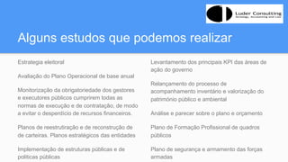 Alguns estudos que podemos realizar
Estrategia eleitoral
Avaliação do Plano Operacional de base anual
Monitorização da obrigatoriedade dos gestores
e executores públicos cumprirem todas as
normas de execução e de contratação, de modo
a evitar o desperdício de recursos financeiros.
Planos de reestrutiração e de reconstrução de
de carteiras. Planos estratégicos das entidades
Implementação de estruturas públicas e de
politicas públicas
Levantamento dos principais KPI das áreas de
ação do governo
Relançamento do processo de
acompanhamento inventário e valorização do
património público e ambiental
Análise e parecer sobre o plano e orçamento
Plano de Formação Profissional de quadros
públicos
Plano de segurança e armamento das forças
armadas
 